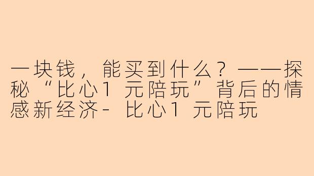 一块钱，能买到什么？——探秘“比心1元陪玩”背后的情感新经济-比心1元陪玩