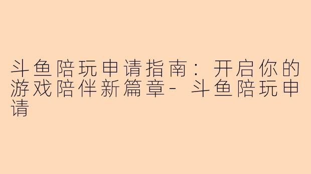 斗鱼陪玩申请指南：开启你的游戏陪伴新篇章-斗鱼陪玩申请