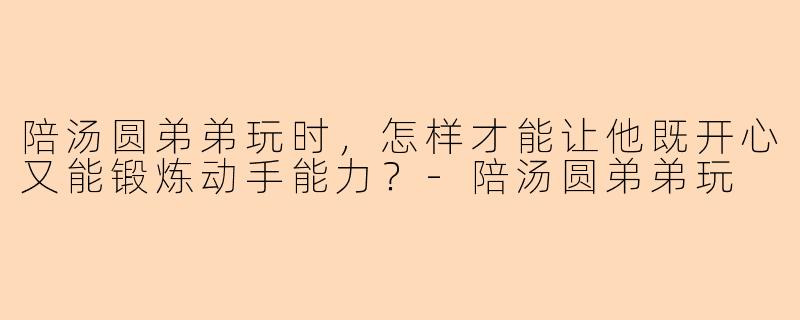 陪汤圆弟弟玩时，怎样才能让他既开心又能锻炼动手能力？-陪汤圆弟弟玩