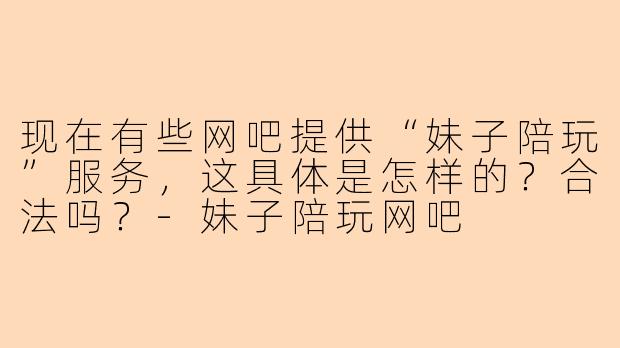 现在有些网吧提供“妹子陪玩”服务，这具体是怎样的？合法吗？-妹子陪玩网吧