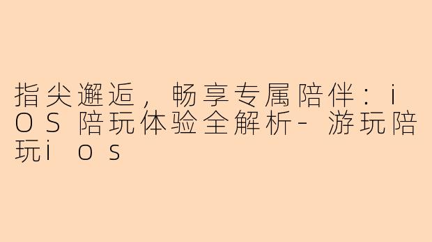 指尖邂逅，畅享专属陪伴：iOS陪玩体验全解析-游玩陪玩ios