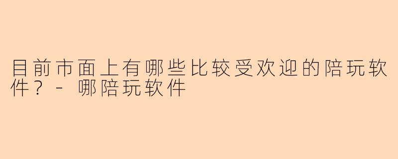 目前市面上有哪些比较受欢迎的陪玩软件？-哪陪玩软件