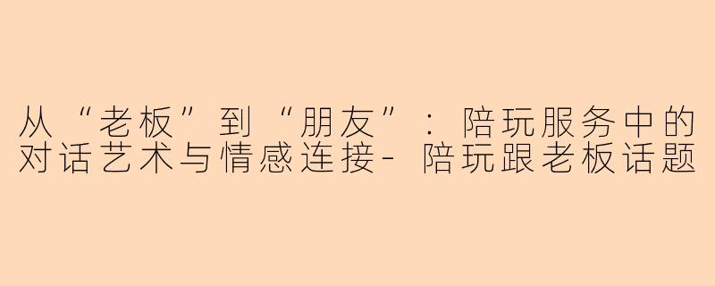从“老板”到“朋友”：陪玩服务中的对话艺术与情感连接-陪玩跟老板话题