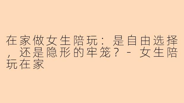 在家做女生陪玩：是自由选择，还是隐形的牢笼？-女生陪玩在家
