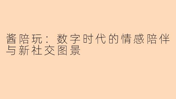 酱陪玩：数字时代的情感陪伴与新社交图景