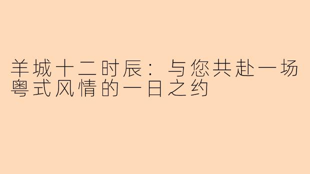 羊城十二时辰：与您共赴一场粤式风情的一日之约
