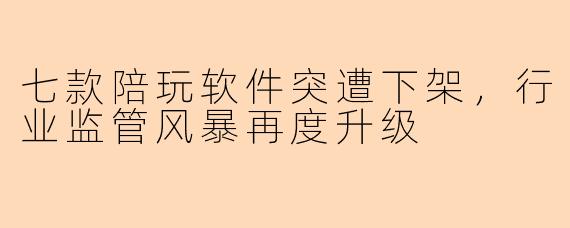 七款陪玩软件突遭下架，行业监管风暴再度升级