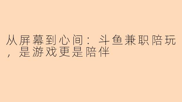 从屏幕到心间：斗鱼兼职陪玩，是游戏更是陪伴