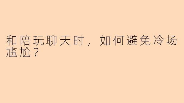 和陪玩聊天时，如何避免冷场尴尬？