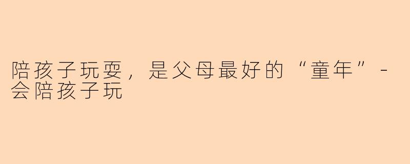 陪孩子玩耍，是父母最好的“童年”-会陪孩子玩