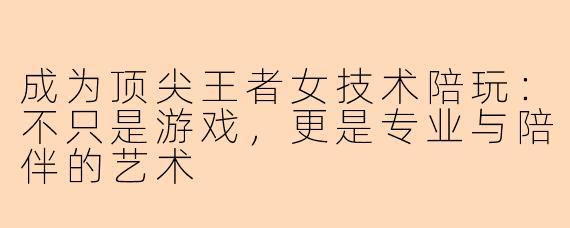 成为顶尖王者女技术陪玩：不只是游戏，更是专业与陪伴的艺术