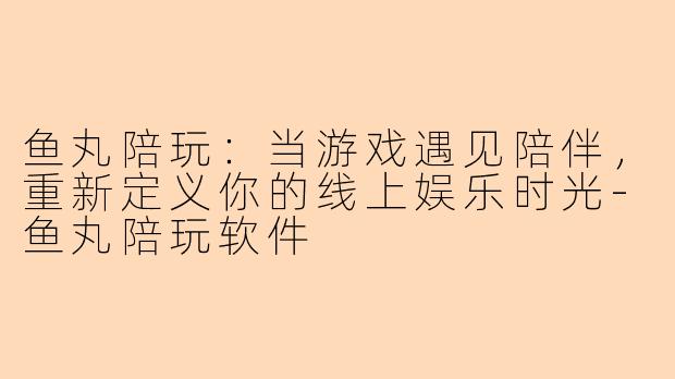 鱼丸陪玩：当游戏遇见陪伴，重新定义你的线上娱乐时光-鱼丸陪玩软件