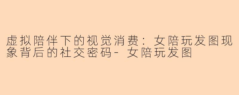 虚拟陪伴下的视觉消费：女陪玩发图现象背后的社交密码-女陪玩发图
