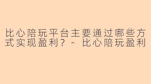 比心陪玩平台主要通过哪些方式实现盈利？-比心陪玩盈利