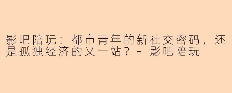 影吧陪玩：都市青年的新社交密码，还是孤独经济的又一站？-影吧陪玩
