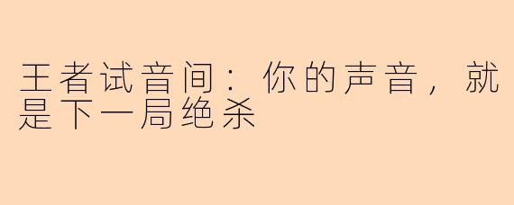 王者试音间：你的声音，就是下一局绝杀