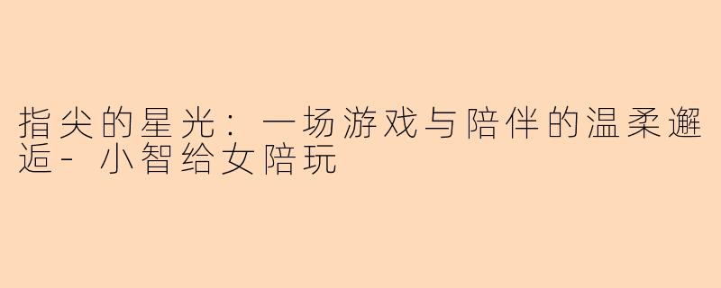 指尖的星光：一场游戏与陪伴的温柔邂逅-小智给女陪玩
