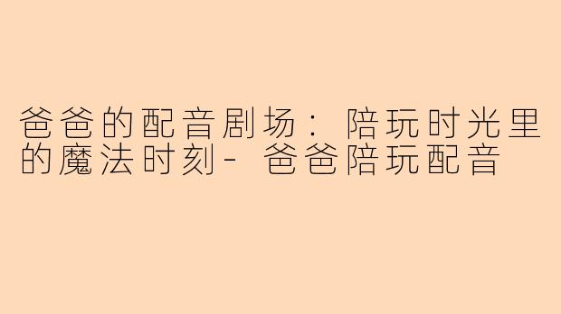爸爸的配音剧场：陪玩时光里的魔法时刻-爸爸陪玩配音