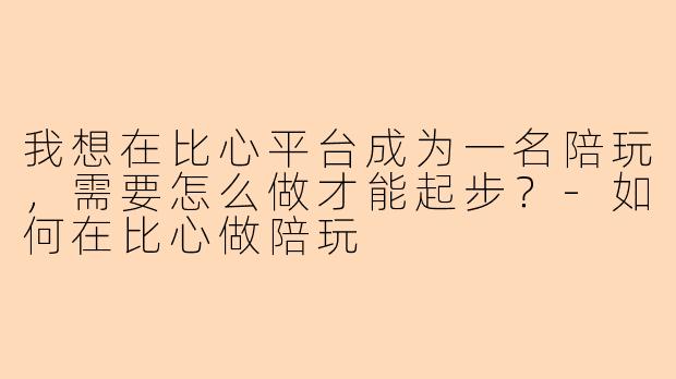 我想在比心平台成为一名陪玩,需要怎么做才能起步?