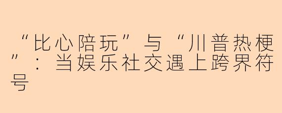 “比心陪玩”与“川普热梗”：当娱乐社交遇上跨界符号