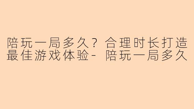 陪玩一局多久？合理时长打造最佳游戏体验-陪玩一局多久