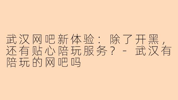 武汉网吧新体验:除了开黑,还有贴心陪玩服务?-武汉有陪玩的网吧吗