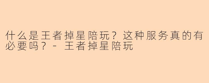 什么是王者掉星陪玩？这种服务真的有必要吗？-王者掉星陪玩
