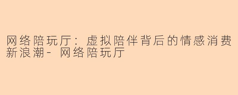 网络陪玩厅：虚拟陪伴背后的情感消费新浪潮-网络陪玩厅