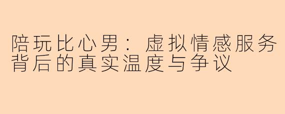 陪玩比心男：虚拟情感服务背后的真实温度与争议