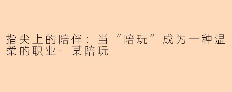 指尖上的陪伴：当“陪玩”成为一种温柔的职业-某陪玩