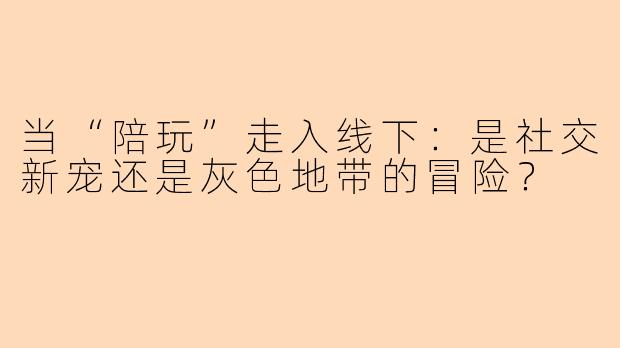 当“陪玩”走入线下:是社交新宠还是灰色地带的冒险?
