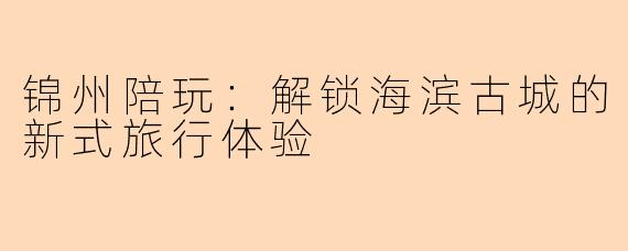 锦州陪玩：解锁海滨古城的新式旅行体验