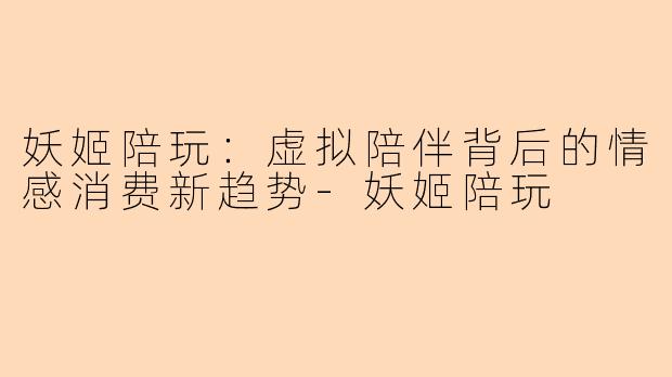 妖姬陪玩：虚拟陪伴背后的情感消费新趋势-妖姬陪玩