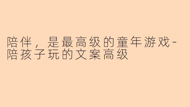 陪伴，是最高级的童年游戏-陪孩子玩的文案高级