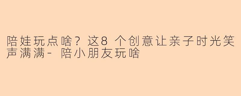 陪娃玩点啥？这8个创意让亲子时光笑声满满-陪小朋友玩啥