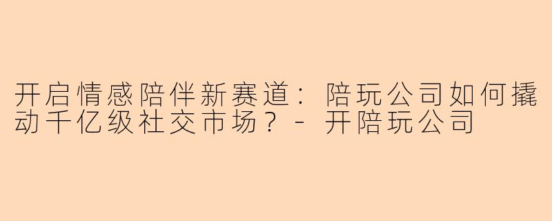 开启情感陪伴新赛道：陪玩公司如何撬动千亿级社交市场？-开陪玩公司