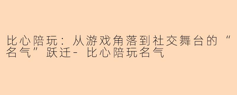 比心陪玩：从游戏角落到社交舞台的“名气”跃迁-比心陪玩名气