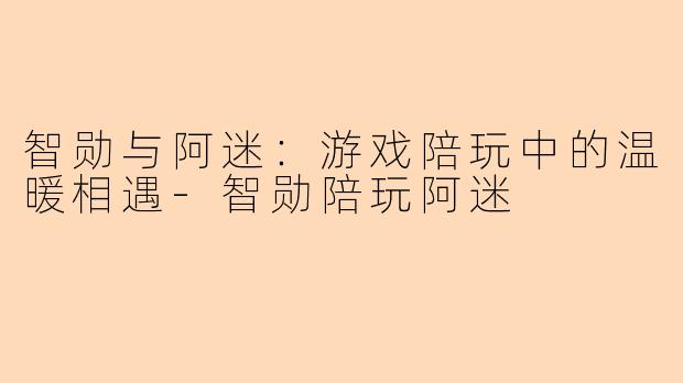 智勋与阿迷：游戏陪玩中的温暖相遇-智勋陪玩阿迷