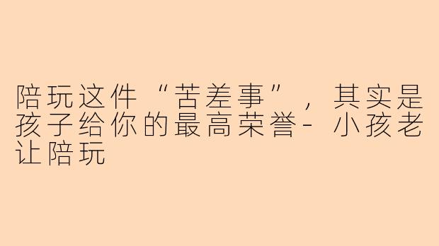 陪玩这件“苦差事”，其实是孩子给你的最高荣誉-小孩老让陪玩