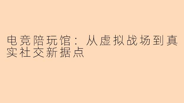 电竞陪玩馆：从虚拟战场到真实社交新据点