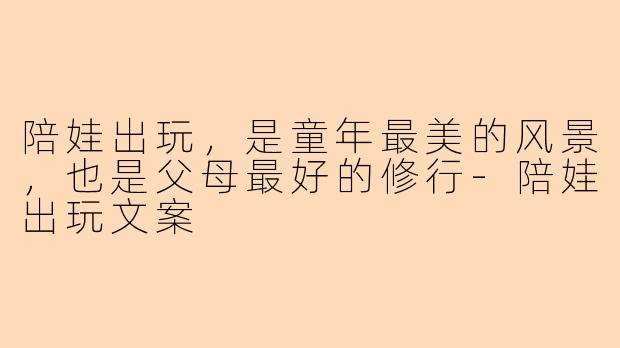 陪娃出玩，是童年最美的风景，也是父母最好的修行-陪娃出玩文案