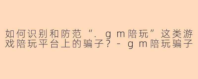 如何识别和防范“.gm陪玩”这类游戏陪玩平台上的骗子？-gm陪玩骗子