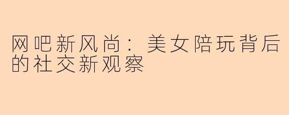 网吧新风尚：美女陪玩背后的社交新观察
