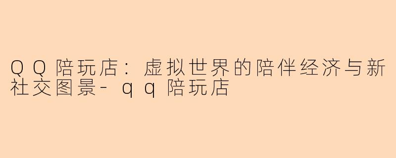 QQ陪玩店：虚拟世界的陪伴经济与新社交图景-qq陪玩店