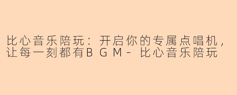 比心音乐陪玩：开启你的专属点唱机，让每一刻都有BGM-比心音乐陪玩