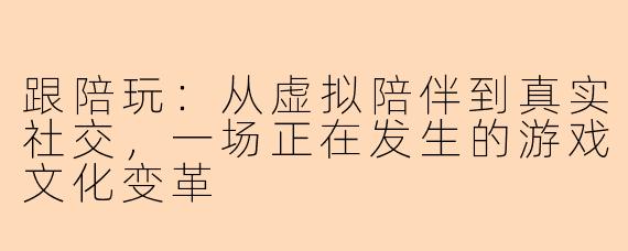 跟陪玩：从虚拟陪伴到真实社交，一场正在发生的游戏文化变革