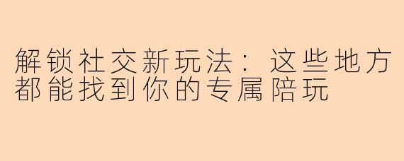 解锁社交新玩法：这些地方都能找到你的专属陪玩