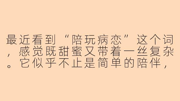 最近看到“陪玩病恋”这个词，感觉既甜蜜又带着一丝复杂。它似乎不止是简单的陪伴，更像是一种在虚拟与现实中交织的情感依赖。你怎么理解这种关系？它究竟是现代人孤独感的解药，还是另一种形式的逃避？