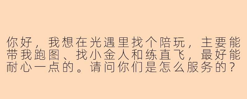 你好，我想在光遇里找个陪玩，主要能带我跑图、找小金人和练直飞，最好能耐心一点的。请问你们是怎么服务的？具体怎么收费呢？-ios光遇找陪玩