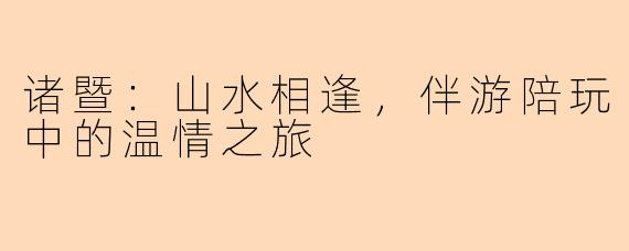 诸暨:山水相逢,伴游陪玩中的温情之旅